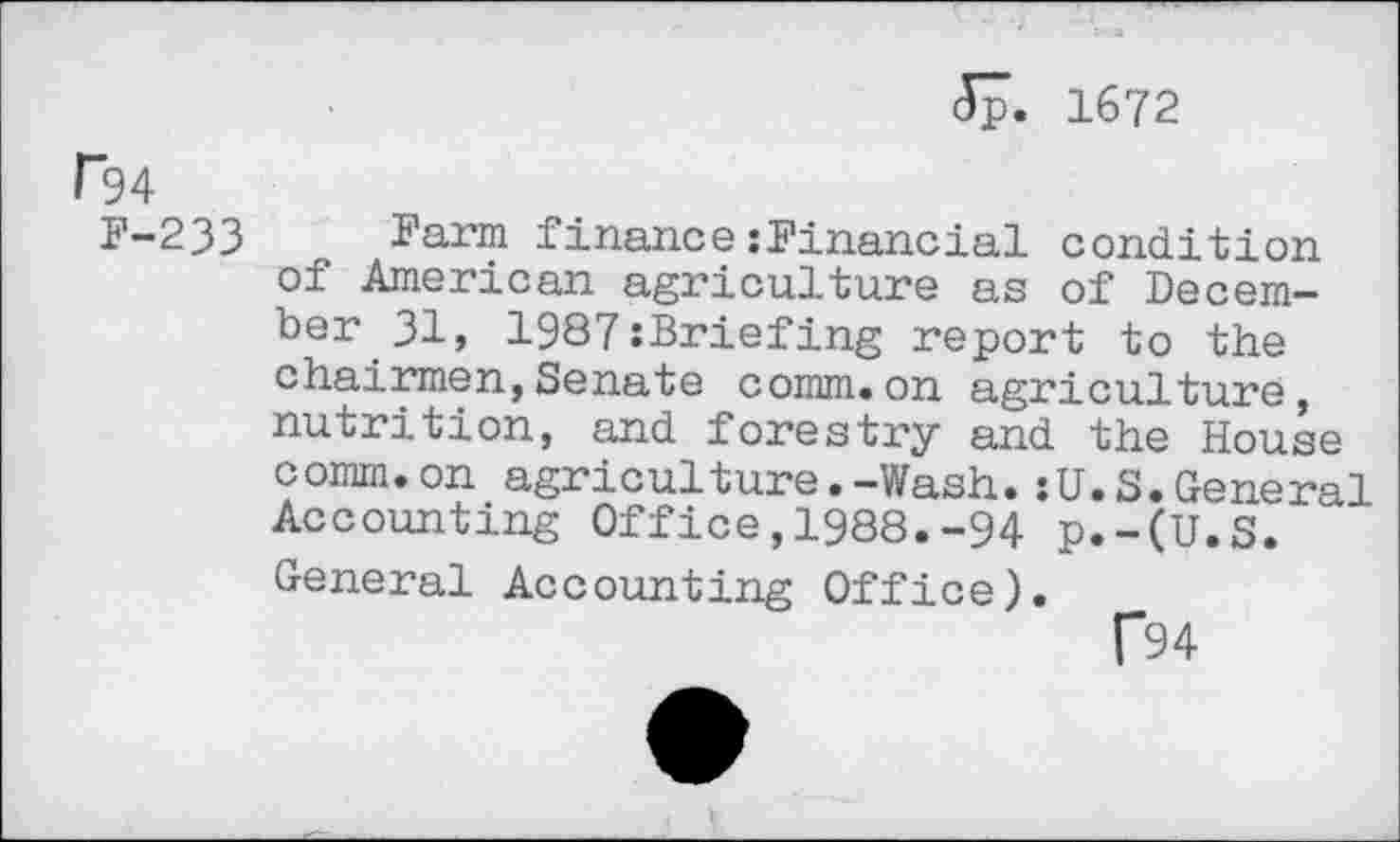 ﻿<5p. 1672
P94
F-233 Farm finance:Financial condition of American agriculture as of December 31, 1987:Briefing report to the chairmen,Senate comm.on agriculture, nutrition, and forestry and the House comm.on agriculture.-Wash.:U.S.General Accounting Office,1988.-94 p.-(U.S. General Accounting Office).
f94